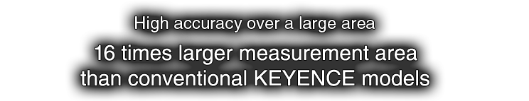 High accuracy over a large area 16 times larger measurement area than conventional KEYENCE models