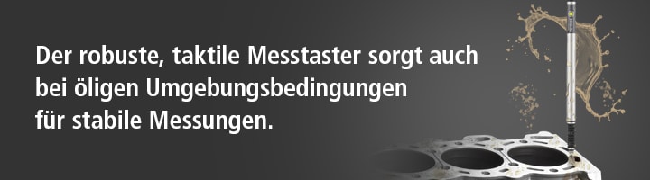 Der robuste, taktile Messtaster sorgt auch bei öligen Umgebungsbedingungen für stabile Messungen.