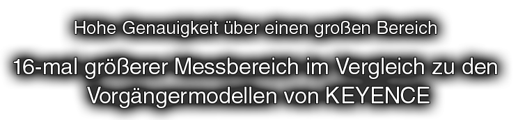 Hohe Genauigkeit über einen großen Bereich 16-mal größerer Messbereich im Vergleich zu den Vorgängermodellen von KEYENCE