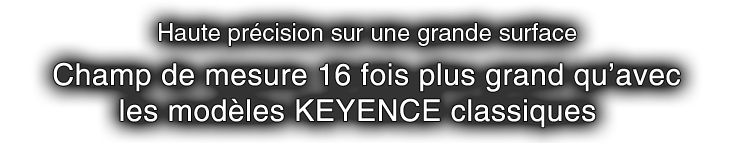 Haute précision sur une grande surface Champ de mesure 16 fois plus grand qu’avec les modèles KEYENCE classiques