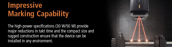 Impressive Marking Capability The high-power specifications (30 W/50 W) provide major reductions in takt time and the compact size and rugged construction ensure that the device can be installed in any environment.